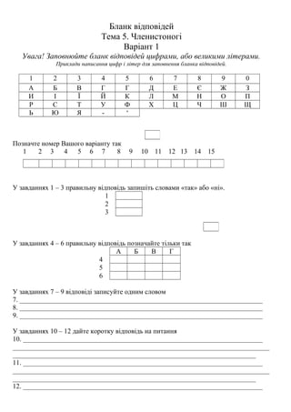 Бланк відповідей
Тема 5. Членистоногі
Варіант 1
Увага! Заповнюйте бланк відповідей цифрами, або великими літерами.
Приклади написання цифр і літер для заповнення бланка відповідей.
1 2 3 4 5 6 7 8 9 0
А Б В Г Г Д Е Є Ж З
И І Ї Й К Л М Н О П
Р С Т У Ф Х Ц Ч Ш Щ
Ь Ю Я - ‘
Позначте номер Вашого варіанту так
1 2 3 4 5 6 7 8 9 10 11 12 13 14 15
У завданнях 1 – 3 правильну відповідь запишіть словами «так» або «ні».
1
2
3
У завданнях 4 – 6 правильну відповідь позначайте тільки так
А Б В Г
4
5
6
У завданнях 7 – 9 відповіді записуйте одним словом
7. _______________________________________________________________________
8. _______________________________________________________________________
9. _______________________________________________________________________
У завданнях 10 – 12 дайте коротку відповідь на питання
10. ______________________________________________________________________
___________________________________________________________________________
_______________________________________________________________________
11. ______________________________________________________________________
___________________________________________________________________________
_______________________________________________________________________
12. ______________________________________________________________________
 