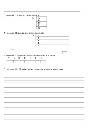 ___________________________________________________________________________
_______________________________________________________________________
У завданні 13 встановіть відповідність
13 А
Б
В
Г
Д
У завданні 14 зробіть підписи до малюнків
14 1
2
3
4
5
У завданні 15 правильні відповіді позначайте тільки так
А Б В Г Д Е Є
У завданні 16 – 17 дайте повну, поширену відповідь на питання
___________________________________________________________________________
___________________________________________________________________________
___________________________________________________________________________
___________________________________________________________________________
___________________________________________________________________________
___________________________________________________________________________
___________________________________________________________________________
___________________________________________________________________________
___________________________________________________________________________
___________________________________________________________________________
___________________________________________________________________________
___________________________________________________________________________
___________________________________________________________________________
___________________________________________________________________________
___________________________________________________________________________
___________________________________________________________________________
___________________________________________________________________________
___________________________________________________________________________
___________________________________________________________________________
___________________________________________________________________________
___________________________________________________________________________
 