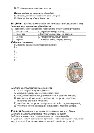 10. Період розвитку зародка називають_________________________
Прості завдання з відкритою відповіддю
11. Вкажіть, яким буває життєвий цикл у тварин.
12. Вкажіть будову м’язової тканини.
ІІІ рівень ( правильне розв’язання кожного завдання оцінюється в 1 бал)
Завдання на встановлення відповідності
13. Встановіть відповідність між тканинами та виконуваними функціями
1. Епітеліальна А. Формує нервову систему
2. Сполучна Б. Вистеляє порожнину тіла тварини
3. М’язова В. Утворює мускулатуру тканин
4. Нервова Г . Утворює хрящі, жирову тканину
Робота за малюнком
14. Вкажіть назви органел тваринної клітини:
1 –
2 –
3 –
4 –
5 –
6 –
Завдання на встановлення послідовності
15. Зазначте правильну послідовність :
А) утворення зиготи, запліднення яйцеклітини;
Б) запліднення яйцеклітини, утворення зиготи, розвиток зародка;
В) запліднення яйцеклітини, утворення зиготи, розвиток зародка,
самостійне існування організму;
Г) утворення зиготи, розвиток зародка, самостійне існування організму;
Д) утворення зиготи, запліднення яйцеклітини, розвиток зародка.
ІVрівень ( правильне розв’язання завдання оцінюється в 1,5 бала)
Завдання творчого характеру ( одне завдання на вибір)
16.Доведіть, чому серед тварин невелика частка сапротрофів.
17. Доведіть, чому багатоклітинні організми і найперші тварини з’явилися у
воді, а досконалі організми – комахи, птахи й ссавці – на суходолі.
 