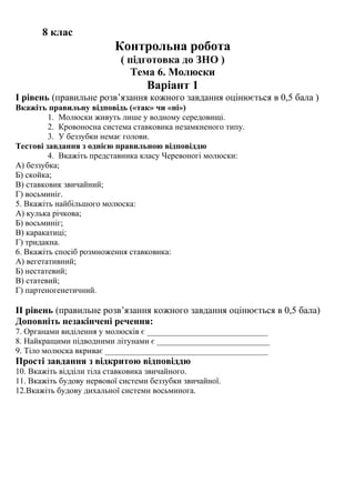 8 клас
Контрольна робота
( підготовка до ЗНО )
Тема 6. Молюски
Варіант 1
І рівень (правильне розв’язання кожного завдання оцінюється в 0,5 бала )
Вкажіть правильну відповідь («так» чи «ні»)
1. Молюски живуть лише у водному середовищі.
2. Кровоносна система ставковика незамкненого типу.
3. У беззубки немає голови.
Тестові завдання з однією правильною відповіддю
4. Вкажіть представника класу Черевоногі молюски:
А) беззубка;
Б) скойка;
В) ставковик звичайний;
Г) восьминіг.
5. Вкажіть найбільшого молюска:
А) кулька річкова;
Б) восьминіг;
В) каракатиці;
Г) тридакна.
6. Вкажіть спосіб розмноження ставковика:
А) вегетативний;
Б) нестатевий;
В) статевий;
Г) партеногенетичний.
ІІ рівень (правильне розв’язання кожного завдання оцінюється в 0,5 бала)
Доповніть незакінчені речення:
7. Органами виділення у молюсків є _____________________________
8. Найкращими підводними літунами є ___________________________
9. Тіло молюска вкриває _______________________________________
Прості завдання з відкритою відповіддю
10. Вкажіть відділи тіла ставковика звичайного.
11. Вкажіть будову нервової системи беззубки звичайної.
12.Вкажіть будову дихальної системи восьминога.
 