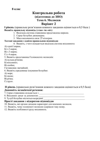 8 клас
Контрольна робота
(підготовка до ЗНО)
Тема 6. Молюски
Варіант 2
І рівень (правильне розв’язання кожного завдання оцінюється в 0,5 бала )
Вкажіть правильну відповідь («так» чи «ні»)
1. Видільна система ставковика представлена ниркою.
2. Серце беззубки двокамерне.
3. Маса восьминога сягає 25 кілограм.
Тестові завдання з однією правильною відповіддю
4. Вкажіть, з чого складається видільна система восьминога:
А) однієї нирки;
Б) з 2 нирок;
В) з 3 нирок;
Г) з 4 нирок.
5. Вкажіть представника Головоногих молюсків:
А) кулька річкова;
Б) восьминіг;
В) скойка;
Г)ставковик звичайний.
6. Вкажіть середовище існування беззубки:
А) море;
Б) океан;
В) річка;
Г) грунт.
ІІ рівень (правильне розв’язання кожного завдання оцінюється в 0,5 бала)
Доповніть незакінчені речення:
7. Серце ставковика складається з ______________________________________
8. Восьминіг дихає за допомогою _______________________________________
9. Тулуб беззубки міститься всередині ___________________________________
Прості завдання з відкритою відповіддю
10. Вкажіть, які органи дихання характерні для наземних молюсок.
11. Вкажіть, чому головоногі молюски одержали таку назву.
12. Вкажіть особливості руху восьминога.
 