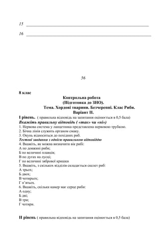 15
16
56
8 клас
Контрольна робота
(Підготовка до ЗНО).
Тема. Хордові тварини. Безчерепні. Клас Риби.
Варіант ІІ.
І рівень. ( правильна відповідь на запитання оцінюється в 0,5 бала)
Вкажіть правильну відповідь ( «так» чи «ні»)
1. Нервова система у ланцетника представлена нервовою трубкою.
2. Бічна лінія служить органом смаку.
3. Окунь відноситься до похідних риб.
Тестові завдання з однією правильною відповіддю
4. Вкажіть, як можна визначити вік рибі:
А по довжині риби;
Б по величині плавців;
В по дугах на лусці;
Г по величині зябрової кришки
5. Вкажіть, з скількох відділів складається скелет риб:
А трьох;
Б двох;
В чотирьох;
Г п’ятьох.
6. Вкажіть, скільки камер має серце риби:
А одну;
Б дві;
В три;
Г чотири.
ІІ рівень ( правильна відповідь на запитання оцінюється в 0,5 бала)
 