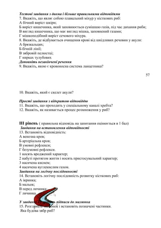 Тестові завдання з двома і більше правильними відповідями
7. Вкажіть, що являє собою плавальний міхур у кісткових риб:
А бічний виріст шкіри;
Б виріст кишечника, який заповнюється сумішшю газів, під час дихання риби;
В вигляд кишечника, що має вигляд мішка, заповнений газами;
Г мішкоподібний виріст сечового міхура.
8. Вкажіть, де відбувається очищення крові від шкідливих речовин у акули:
А брязкальцях;
Б бічній лінії;
В зябровій пелюстці;
Г нирках тулубових
Доповніть незакінчені речення
9. Вкажіть, якою є кровоносна система ланцетника?
57
10. Вкажіть, який є скелет акули?
Прості завдання з відкритою відповіддю
11. Вкажіть, що проходить у спеціальному каналі хребта?
12. Вкажіть, як називається процес розмноження у риб?
ІІІ рівень ( правильна відповідь на запитання оцінюється в 1 бал)
Завдання на встановлення відповідності
13. Встановіть відповідність:
А венозна кров;
Б артеріальна кров;
В умовні рефлекси;
Г безумовні рефлекси.
1 носять вроджений характер;
2 набуті протягом життя і носять пристосувальний характер;
3 насичена киснем;
4 насичена вуглекислим газом.
Завдання на логічну послідовності
14. Встановіть логічну послідовність розвитку кісткових риб:
А ікринка;
Б мальок;
В перед личинка;
Г личинка.
У завданні 15 зробіть підписи до малюнка
15. Розгляньте малюнок і встановіть позначені частинки.
Яка будова зябр риб?
 