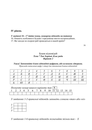 ІV рівень
У завданні 16 - 17 дайте повну, поширену відповідь на питання
16. Опишіть особливості будови і середовище життя осетроподібних.
17. Які заходи по охороні риб проводяться в нашій країні?
58
Бланк відповідей
Тема 7 Тип Хордові. Клас риби
Варіант 2
Увага! Заповнюйте бланк відповідей цифрами, або великими літерами.
Приклади написання цифр і літер для заповнення бланка відповідей
1 2 3 4 5 6 7 8 9 0
А Б В Г Г Д Е Є Ж З
И І Ї Й К Л М Н О П
Р С Т У Ф Х Ц Ч Ш Щ
Ь Ю Я - ’
Позначте номер вашого варіанту так Х
1 2 3 4 5 6 7 8 9 10 11 12 13 14 15
У завданнях 1-3 правильні відповідь запишіть словами «так» або «ні»
1
2
3
У завданнях 1-6 правильну відповідь позначайте тільки так - Х
 