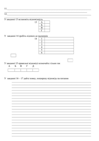 11.________________________________________________________________________
_______________________________________________________________________
12.________________________________________________________________________
_______________________________________________________________________
У завданні 13 встановіть відповідність
13 А
Б
В
Г
У завданні 14 зробіть підписи до малюнків
14 1
2
3
4
5
6
У завданні 15 правильні відповіді позначайте тільки так
А Б В Г Д
У завданні 16 – 17 дайте повну, поширену відповідь на питання
____________________________________________________________________
____________________________________________________________________
____________________________________________________________________
____________________________________________________________________
____________________________________________________________________
____________________________________________________________________
____________________________________________________________________
____________________________________________________________________
____________________________________________________________________
____________________________________________________________________
____________________________________________________________________
____________________________________________________________________
____________________________________________________________________
____________________________________________________________________
____________________________________________________________________
____________________________________________________________________
____________________________________________________________________
____________________________________________________________________
____________________________________________________________________
____________________________________________________________________
____________________________________________________________________
 