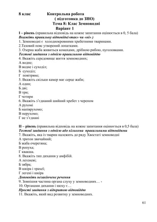 8 клас Контрольна робота
( підготовка до ЗНО)
Тема 8: Клас Земноводні
Варіант 1
I – рівень (правильна відповідь на кожне запитання оцінюється в 0, 5 бала)
Вкажіть правильну відповідь(«так» чи «ні» )
1. Земноводні є холоднокровними хребетними тваринами.
2.Тазовий пояс утворений лопатками.
3. Озерна жаба живиться комахами, дрібною рибою, пуголовками.
Тестові завдання з однією правильною відповіддю
4. Вкажіть середовище життя земноводних;
А водне;
В водне і суходіл;
Б суходіл;
Г повітряне;
5. Вкажіть скільки камер має серце жаби;
А один;
Б дві;
В три;
Г чотири
6. Вкажіть з’єднаний шийний хребет з черепом
А рухомі
Б напіврухомо;
В нерухомо;
Г не з’єднані
II – рівень (правильна відповідь на кожне запитання оцінюється в 0,5 бала)
Тестові завдання з однією або кількома правильними відповідями
7. Вкажіть, яка із тварин належить до ряду Хвостаті земноводні
А тритон звичайний;
Б жаба очеретяна;
В ропуха;
Г квакша.
8. Вкажіть тип дихання у амфібій.
А легеневі;
Б зябра;
В шкіра і трахеї;
Г легені і шкіра
Доповніть незакінчене речення
9. Зовнішня частина органа слуху у земноводних… -
10. Органами дихання і нюху є…
Прості завдання з відкритою відповіддю
11. Вкажіть, який вид розвитку у земноводних.
61
 