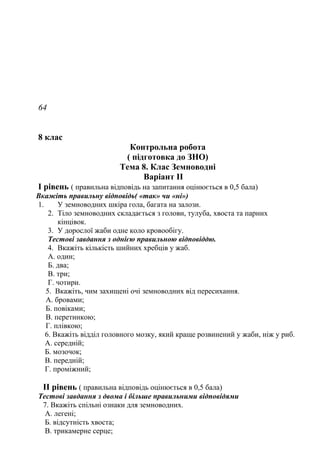 64
8 клас
Контрольна робота
( підготовка до ЗНО)
Тема 8. Клас Земноводні
Варіант ІІ
І рівень ( правильна відповідь на запитання оцінюється в 0,5 бала)
Вкажіть правильну відповідь( «так» чи «ні»)
1. У земноводних шкіра гола, багата на залози.
2. Тіло земноводних складається з голови, тулуба, хвоста та парних
кінцівок.
3. У дорослої жаби одне коло кровообігу.
Тестові завдання з однією правильною відповіддю.
4. Вкажіть кількість шийних хребців у жаб.
А. один;
Б. два;
В. три;
Г. чотири.
5. Вкажіть, чим захищені очі земноводних від пересихання.
А. бровами;
Б. повіками;
В. перетинкою;
Г. плівкою;
6. Вкажіть відділ головного мозку, який краще розвинений у жаби, ніж у риб.
А. середній;
Б. мозочок;
В. передній;
Г. проміжний;
ІІ рівень ( правильна відповідь оцінюється в 0,5 бала)
Тестові завдання з двома і більше правильними відповідями
7. Вкажіть спільні ознаки для земноводних.
А. легені;
Б. відсутність хвоста;
В. трикамерне серце;
 