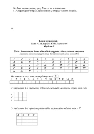 16. Дати характеристику ряду Хвостатим земноводним.
17. Охарактеризуйте роль земноводних у природі та житті людини.
66
Бланк відповідей
Тема 8 Тип Хордові. Клас Земноводні
Варіант 2
Увага! Заповнюйте бланк відповідей цифрами, або великими літерами.
Приклади написання цифр і літер для заповнення бланка відповідей
1 2 3 4 5 6 7 8 9 0
А Б В Г Г Д Е Є Ж З
И І Ї Й К Л М Н О П
Р С Т У Ф Х Ц Ч Ш Щ
Ь Ю Я - ’
Позначте номер вашого варіанту так Х
1 2 3 4 5 6 7 8 9 10 11 12 13 14 15
У завданнях 1-3 правильні відповідь запишіть словами «так» або «ні»
1
2
3
У завданнях 1-6 правильну відповідь позначайте тільки так - Х
А Б В Г
 