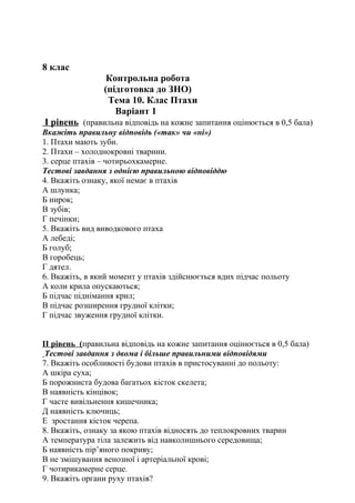 8 клас
Контрольна робота
(підготовка до ЗНО)
Тема 10. Клас Птахи
Варіант 1
I рівень (правильна відповідь на кожне запитання оцінюється в 0,5 бала)
Вкажіть правильну відповідь («так» чи «ні»)
1. Птахи мають зуби.
2. Птахи – холоднокровні тварини.
3. серце птахів – чотирьохкамерне.
Тестові завдання з однією правильною відповіддю
4. Вкажіть ознаку, якої немає в птахів
А шлунка;
Б нирок;
В зубів;
Г печінки;
5. Вкажіть вид виводкового птаха
А лебеді;
Б голуб;
В горобець;
Г дятел.
6. Вкажіть, в який момент у птахів здійснюється вдих підчас польоту
А коли крила опускаються;
Б підчас піднімання крил;
В підчас розширення грудної клітки;
Г підчас звуження грудної клітки.
II рівень (правильна відповідь на кожне запитання оцінюється в 0,5 бала)
Тестові завдання з двома і більше правильними відповідями
7. Вкажіть особливості будови птахів в пристосуванні до польоту:
А шкіра суха;
Б порожниста будова багатьох кісток скелета;
В наявність кінцівок;
Г часте вивільнення кишечника;
Д наявність ключиць;
Е зростання кісток черепа.
8. Вкажіть, ознаку за якою птахів відносять до теплокровних тварин
А температура тіла залежить від навколишнього середовища;
Б наявність пір’яного покриву;
В не змішування венозної і артеріальної крові;
Г чотирикамерне серце.
9. Вкажіть органи руху птахів?
 