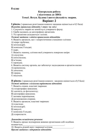 8 клас
Контрольна робота
( підготовка до ЗНО)
Тема1. Вступ. Будова і життєдіяльність тварин.
Варіант 2
І рівень ( правильне розв’язання кожного завдання оцінюється в 0,5 бала)
Вкажіть правильну відповідь ( «так» чи «ні»)
1. Сукупність тварин на земній кулі утворюють фауну.
2. Гриби належать до автотрофних організмів.
3. Усі організми складаються з клітин.
Тестові завдання з однією правильною відповіддю
4. Вкажіть органели, що є «енергетичними станціями» клітини:
А) мікро трубочки;
Б) мітохондрії;
В) комплекс Гольджі;
Г) ядро.
5. Вкажіть тканину, клітини якої утворюють поверхню шкіри:
А) сполучна;
Б) епітеліальна;
В) м’язова;
Г) провідна.
6. Вкажіть систему органів, що забезпечує надходження в організм кисню:
А) кровоносна;
Б) дихальна;
В) травна;
Г) видільна.
ІІ рівень ( правильне розв’язання кожного завдання оцінюється в 0,5 бала)
Тестові завдання з кількома варіантами відповідей
7. Вкажіть ознаки, властиві тваринам:
А) гетеротрофне живлення;
Б) здатність до фотосинтезу;
В) автотрофне живлення;
Г) активне переміщення;
Д) розмноження спорами.
8. Вкажіть органели, властиві тваринам:
А) пластиди;
Б) мітохондрії;
В) вакуолі;
Г) комплекс Гольджі;
Д) хлоропласти.
Доповніть незакінчене речення:
9. Вкажіть процес відтворення живими організмами собі подібних
називається______________________________________.
10. Вкажіть рідкий вміст тваринної клітини___________________.
Прості завдання з відкритою відповіддю
 