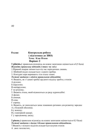 80
8 клас Контрольна робота
( підготовка до ЗНО)
Тема: Клас Птахи
Варіант 2
1 рівень.( правильна відповідь на кожне запитання оцінюється в 0,5 бала)
Вкажіть правильну відповідь («так» чи «ні»)
1.Піряний покрив змінюється під час періодичних линянь.
2. Шийний відділ складається з одного хребця.
3. Контурні пера вкривають тіло птаха ззовні.
Тестові завдання з однією правильною відповіддю
4. Вкажіть, як з’єднані хребці грудного відділу хребта у птахів:
А рухомо;
Б нерухомо;
В напіврухомо;
Г по різному;
5. Вкажіть птаха, який відноситься до ряду куроподібні:
А фазан;
Б синиця;
В сова;
Г сорока;
6. Вкажіть, де знаходиться запас поживних речовин для розвитку зародка:
А у білковій оболонці;
Б у жовтку;
В у повітряній камері;
Г у зародковому диску;
2 рівень.( правильна відповідь на кожне запитання оцінюється в 0,5 бала)
Тестові завдання з двома і більше правильними відповідями.
7.Вкажіть з кількох відділів складається шлунок птахів:
А двох залозистих;
 
