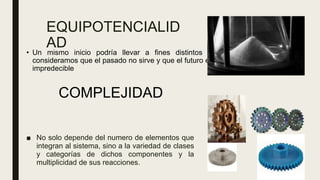 EQUIPOTENCIALID
AD
■ No solo depende del numero de elementos que
integran al sistema, sino a la variedad de clases
y categorías de dichos componentes y la
multiplicidad de sus reacciones.
COMPLEJIDAD
• Un mismo inicio podría llevar a fines distintos si
consideramos que el pasado no sirve y que el futuro es
impredecible
 
