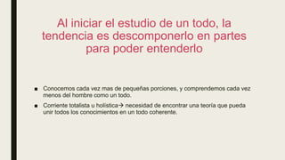 Al iniciar el estudio de un todo, la
tendencia es descomponerlo en partes
para poder entenderlo
■ Conocemos cada vez mas de pequeñas porciones, y comprendemos cada vez
menos del hombre como un todo.
■ Corriente totalista u holística necesidad de encontrar una teoría que pueda
unir todos los conocimientos en un todo coherente.
 