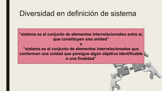 Diversidad en definición de sistema
■ Conjunto de reglas o principios sobre una materia, enlazados entre sí
■ Conjunto de cosas que relacionadas ordenadamente posibilita un determinado
objetivo
■ Conjunto de unidades combinadas por la naturaleza o creada de un modo que
conformen un organismo integrado o un todo organizado.
■ Totalidad operante y ordenada
“sistema es el conjunto de elementos interrelacionados entre sí,
que constituyen una unidad”
o
“sistema es el conjunto de elementos interrelacionados que
conforman una unidad que persigue algún objetivo identificable
o una finalidad”
 