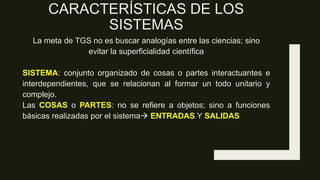 CARACTERÍSTICAS DE LOS
SISTEMAS
La meta de TGS no es buscar analogías entre las ciencias; sino
evitar la superficialidad científica
SISTEMA: conjunto organizado de cosas o partes interactuantes e
interdependientes, que se relacionan al formar un todo unitario y
complejo.
Las COSAS o PARTES: no se refiere a objetos; sino a funciones
básicas realizadas por el sistema ENTRADAS Y SALIDAS
 