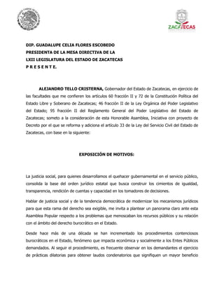 DIP. GUADALUPE CELIA FLORES ESCOBEDO
PRESIDENTA DE LA MESA DIRECTIVA DE LA
LXII LEGISLATURA DEL ESTADO DE ZACATECAS
P R E S E N T E.
ALEJANDRO TELLO CRISTERNA, Gobernador del Estado de Zacatecas, en ejercicio de
las facultades que me confieren los artículos 60 fracción II y 72 de la Constitución Política del
Estado Libre y Soberano de Zacatecas; 46 fracción II de la Ley Orgánica del Poder Legislativo
del Estado; 95 fracción II del Reglamento General del Poder Legislativo del Estado de
Zacatecas; someto a la consideración de esta Honorable Asamblea, Iniciativa con proyecto de
Decreto por el que se reforma y adiciona el artículo 33 de la Ley del Servicio Civil del Estado de
Zacatecas, con base en la siguiente:
EXPOSICIÓN DE MOTIVOS:
La justicia social, para quienes desarrollamos el quehacer gubernamental en el servicio público,
consolida la base del orden jurídico estatal que busca construir los cimientos de igualdad,
transparencia, rendición de cuentas y capacidad en los tomadores de decisiones.
Hablar de justicia social y de la tendencia democrática de modernizar los mecanismos jurídicos
para que esta rama del derecho sea exigible, me invita a plantear un panorama claro ante esta
Asamblea Popular respecto a los problemas que menoscaban los recursos públicos y su relación
con el ámbito del derecho burocrático en el Estado.
Desde hace más de una década se han incrementado los procedimientos contenciosos
burocráticos en el Estado, fenómeno que impacta económica y socialmente a los Entes Públicos
demandados. Al seguir el procedimiento, es frecuente observar en los demandantes el ejercicio
de prácticas dilatorias para obtener laudos condenatorios que signifiquen un mayor beneficio
 