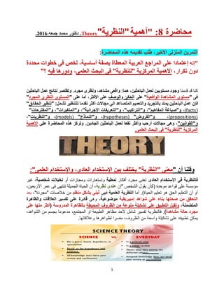 1
.2016،‫جمعه‬ ‫محمد‬ ‫دكتور‬ .Theory"‫"النظرية‬‫"أهمية‬ :8 ‫محاضرة‬
‫ال‬‫تمرين‬‫ال‬‫منزلى‬‫األخير‬،‫تقديمه‬ ‫لب‬ُ‫ط‬‫المحاضرة‬ ‫هذه‬:
‫"إنه‬،‫أساسية‬ ‫بصفة‬ ‫المعطاة‬ ‫العربية‬ ‫المراجع‬ ‫على‬ ‫إعتمادا‬‫محددة‬ ‫خطوات‬ ‫فى‬ ‫لخص‬
،‫تكرار‬ ‫دون‬‫العلمى‬ ‫البحث‬ ‫فى‬ "‫"للنظرية‬ ‫المركزية‬ ‫األهمية‬،‫فيه‬ ‫ودورها‬‫؟‬"
‫كنا‬‫قدمنا‬ ‫قد‬‫مستويين‬ ‫وجود‬:‫هما‬ ،‫الباحثين‬ ‫لعمل‬‫مجرد‬ ‫ونظرى‬ ،‫مشاهد‬ ‫واقعى‬‫عمل‬ ‫نتائج‬ ‫وتقتصر‬ .‫الباحثين‬
‫فى‬"‫الواقعية‬ ‫المشاهدة‬ ‫مستوى‬"‫على‬‫الح‬ّ‫كى‬‫و‬‫الوصف‬‫على‬ ‫أما‬ ،‫األكثر‬ ‫على‬"‫المجرد‬ ‫النظرى‬ ‫المستوى‬"
‫الى‬ ‫المتصاعد‬ ‫والتعميم‬ ‫بالتجريد‬ ‫يمتد‬ ‫الباحثين‬ ‫عمل‬ ‫فإن‬‫مجاال‬‫ت‬‫تقدما‬ ‫أكثر‬‫للتنظير‬‫ت‬‫شمل‬:"‫الحقائق‬ ‫تنظير‬"
(facts)‫و‬ ،"‫المفاهيم‬ ‫صياغة‬"‫و‬ ،"‫التراكيب‬"‫و‬ ،"‫اإلجرائية‬ ‫التعريفات‬"‫و‬ ،"‫المتغيرات‬"‫و‬ ،"‫المقترحا‬‫ت‬"
(propositions)،‫و‬"‫الفرو‬‫ض‬"(hypotheses)،‫و‬"‫النماذ‬‫ج‬"(models)،‫و‬"‫الن‬‫ظريات‬"،
‫و‬"‫القوانين‬"‫أرحب‬ ‫مجاالت‬ ‫وهى‬ ،‫نفعا‬ ‫وأكثر‬‫لعمل‬‫الباحثين‬.‫الجادين‬‫على‬ ‫المحاضرة‬ ‫هذه‬ ‫وتركز‬‫األهمية‬
‫العلمى‬ ‫البحث‬ ‫فى‬ "‫"للنظرية‬ ‫المركزية‬.
‫و‬‫أن‬ ‫قلنا‬"‫معنى‬"‫النظرية‬"‫يختلف‬‫العلمى‬ ‫واإلستخدام‬ ،‫العادى‬ ‫اإلستخدام‬ ‫بين‬":
‫ف‬‫العادى‬ ‫اإلستخدام‬ ‫فى‬ ‫النظرية‬‫مجرد‬ ‫تعنى‬‫أفكار‬‫نمطية‬‫أو‬ ‫ومجازات‬ ‫وإستعارات‬‫شخصية‬ ‫تخيالت‬‫غير‬ ،
‫موحدة‬ ‫قواعد‬ ‫على‬ ‫مؤسسة‬(‫"إن‬ ‫الشخص‬ ‫يقول‬ ‫كأن‬‫عند‬‫نظرية‬ ‫ى‬‫أن‬ ،،‫األربعين‬ ‫عمر‬ ‫فى‬ ‫تنتهى‬ ‫الجميلة‬ ‫الحياة‬
‫الحياة‬ ‫تعليم‬ ‫هو‬ ‫الحق‬ ‫التعليم‬ ‫أن‬ ‫أو‬)‫أما‬ .‫العلمية‬ ‫النظرية‬‫فهى‬‫بنى‬ُ‫ت‬‫منظم‬ ‫بشكل‬‫خالصات‬ ‫من‬"‫مجردة‬،"‫بعد‬
‫إمبيريقية‬ ‫شواهد‬ ‫على‬ ‫بناء‬ ‫صحتها‬ ‫من‬ ‫التحقق‬‫موضوعية‬،‫وهى‬‫والظاهرة‬ ‫العالقات‬ ‫تفسير‬ ‫على‬ ‫قادرة‬
‫المتضمنة‬،‫و‬‫تقبل‬‫ال‬‫المحيطة‬ ‫الظروف‬ ‫من‬ ‫منوعة‬ ‫تشكيلة‬ ‫على‬ ‫تطبيق‬‫المدروسة‬ ‫بالظاهرة‬(‫على‬ ‫منها‬ ‫أكثر‬
‫حالة‬ ‫مجرد‬‫مشاهدة‬).‫ف‬‫شامل‬ ‫تفسير‬ ‫النظرية‬‫المجتمع‬ ‫او‬ ‫الطبيعة‬ ‫مظاهر‬ ‫ألحد‬،،‫الشواهد‬ ‫من‬ ‫بجسم‬ ‫مدعوما‬
‫يمكن‬‫تطبيق‬‫ه‬.‫وعالقاتها‬ ‫لظواهرها‬ ‫مفسرا‬ ،‫الظروف‬ ‫من‬ ‫واسعة‬ ‫تشكيلة‬ ‫على‬
 