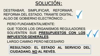 SOLUCIÓN:
DESTRABAR, SIMPLIFICAR, REFORMAR,
REFORMA DEL ESTADO, TRAMITE DIGITAL,
ALGO DE GOBIERNO ELECTRÓNICO ...
PERO FUNDAMENTALMENTE:
QUE TODOS LOS ORGANISMOS REGULADORES
SOLVENTEN SUS PRESUPUESTOS CON LOS
IMPUESTOS GENERALES.
LARGO CAMINO PERO NECESARIO
RESULTADO: EL ESTADO AL SERVICIO DEL
CIUDADANO, NO AL REVÉS.
 