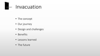 Invacuation
• The concept
• Our journey
• Design and challenges
• Benefits
• Lessons learned
• The future
 