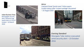 Mirror
Liverpool Street 'bomb scare': Police swarm
London station after 'suspect package' discovered
– 25 August 2016
Indian Business Times
Bishopsgate security
alert: Deliveroo bag
sparks alarm in City of
London – 10 March
2016
Evening Standard
Moorgate Tube station evacuated
amid security alert – 23 October
2016
 