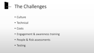 The Challenges
• Culture
• Technical
• Costs
• Engagement & awareness training
• People & Risk assessments
• Testing
 