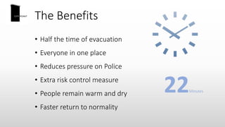 The Benefits
• Half the time of evacuation
• Everyone in one place
• Reduces pressure on Police
• Extra risk control measure
• People remain warm and dry
• Faster return to normality
22Minutes
 