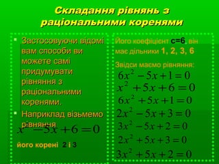 Складання рівнянь зСкладання рівнянь з
раціональними коренямираціональними коренями
 Застосовуючи відоміЗастосовуючи відомі
вам способи вивам способи ви
можете саміможете самі
придумуватипридумувати
рівняння зрівняння з
раціональнимираціональними
коренями.коренями.
 Наприклад візьмемоНаприклад візьмемо
рівняннярівняння
0652
=+− xx
його корені 2 і 3
Його коефіцієнт с=6, він
має дільники 1, 2, 3, 6
Звідси маємо рівняння:
0156 2
=+− xx
0352 2
=+− xx
0253 2
=+− xx
0652
=++ xx
0156 2
=++ xx
0352 2
=++ xx
0253 2
=++ xx
 