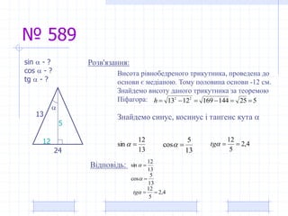 № 589
13
12
sin 
13
5
cos 
24
13

Розв'язання:sin  - ?
cos  - ?
tg  - ?
Висота рівнобедреного трикутника, проведена до
основи є медіаною. Тому половина основи -12 см.
Знайдемо висоту даного трикутника за теоремою
Піфагора: 5251441691213 22
h
Знайдемо синус, косинус і тангенс кута 
13
12
sin  4,2
5
12
tg
13
5
cos 
5
12
Відповідь:
4,2
5
12
tg
 