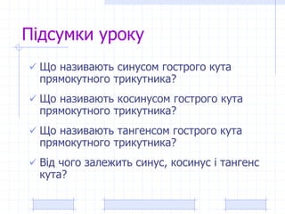 Підсумки уроку
 Що називають синусом гострого кута
прямокутного трикутника?
 Що називають косинусом гострого кута
прямокутного трикутника?
 Що називають тангенсом гострого кута
прямокутного трикутника?
 Від чого залежить синус, косинус і тангенс
кута?
 