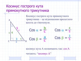 Косинус гострого кута
прямокутного трикутника
А
ВС


a
b
c
Косинус гострого кута прямокутного
трикутника – це відношення прилеглого
катета до гіпотенузи.
Cos  =
Cos  =
a
c
b
c
косинус кута А позначають так: cos A
читають: “косинус А”
3
4 5Cos  =
3
Cos  =
5 4
5
 