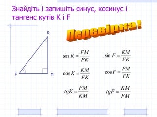 Знайдіть і запишіть синус, косинус і
тангенс кутів K і F
K
F M
FK
FM
K sin
FK
KM
F sin
FK
KM
K cos FK
FM
F cos
KM
FM
tgK 
FM
KM
tgF 
 