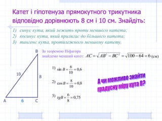 Катет і гіпотенуза прямокутного трикутника
відповідно дорівнюють 8 см і 10 см. Знайдіть:
8
10
1) синус кута, який лежить проти меншого катета;
2) косинус кута, який прилягає до більшого катета;
3) тангенс кута, протилежного меншому катету.
За теоремою Піфагора
знайдемо менший катет:
А
В
С
66410022
 BCABAC (см)
6
8,0
10
8
cos B
6,0
10
6
sin B
75,0
8
6
tgB
1)
2)
3)
 