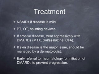 Treatment
NSAIDs if disease is mild.
PT, OT, splinting devices
If erosive disease, treat aggressively with
DMARDs (MTX, Sulfasalazine, CsA).
If skin disease is the major issue, should be
managed by a dermatologist.
Early referral to rheumatology for initiation of
DMARDs to prevent progression.
 
