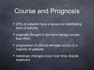 Course and Prognosis
20% of patients have a severe an debilitating
form of arthritis
originally thought to be more benign course
than RhA
progression of clinical damage occurs in a
majority of patients
radiologic changes occur over time despite
treatment
 