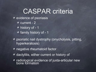 CASPAR criteria
evidence of psoriasis
current - 2
history of - 1
family history of - 1
psoriatic nail dystrophy (onycholysis, pitting,
hyperkeratosis)
negative rheumatoid factor
dactylitis, either current or history of
radiological evidence of juxta-articular new
bone formation
 