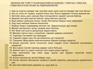 ЖИНХЭНЭ НЭР ҮГИЙГ ТҮҮЖ БИЧЭЭД ЕРИЙН БА ОНООСОН, ҮҮСМЭЛ БА ҮҮСМЭЛ БУС,
ҮҮСМЭЛ БОЛ БҮТСЭН АРГААР НЬ ТОДОРХОЙЛООРОЙ!
1. Аав нь хүүгээ санадаг шиг нутгийн минь уулс хүүгээ санадаг юм гэнэ билээ.
2. Хүү нь очно оо тандаа, хормой бэлд тань бүхэл өдөржин тоглож өнжинө өө.
3. Нутгийн минь уулс намхан бор толгодтойгоо намайг хүлээж байгаа.
4. Бидний хөл дор хэвтэж байгаа чулуу болгон түүхтэй.
5. Бид хоёрыг цаашилж явтал тэвэрт багтамгүй бүдүүн мод тааралдав.
6. Энд ганц хайлаас байсан бололтой.
7. Хайран модыг хөрөөдөөд авчхаж гэж Эрдэнэчулуун дуу алдав.
8. Миний цуглуулсан чулуу зөндөө олон болсон.
9. Нэг баян хүн хүүгээ дагуулаад хөдөө явжээ.
10. Манайх гэртээ ганц л нохойтой, тэднийх дөрвөн нохойтой.
11. Тэднийд тэнгэрийн од харагддаг.
12. Тэднийх хэдэн зуун км үргэлжилсэн гол горхитой.
13. Тэмүжинг Мэргэдийн довтолгооноос Бурхан Халдун аварчээ.
14. Цэцэн вангийн нутаг хэзээнээс нааш хурдан хүлэг гарамгай уяачдаараа
алдартай.
15. Энэ хүрэн гүүний гэдсэнд хурдан хүлэг бий дээ.
16. Хойтон жил нь хүрэн гүүнээс хэнз хүрэн унага гарчээ.
17. Нар шингэхийн үед олон адуу туусан цал буурал сахалтай өвгөн
тааралджээ.
18. Алтан овоонд нэг могой байдаг гэнэ.
19. Алтан овооны Батцагаан суваргыг манай хорооны цэргүүдээр нураалгасан
юм.
20. Энэ бол байгалийн өөрийнх нь нууц буй за.
 