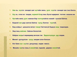 1. Аав нь хүүгээ санадаг шиг нутгийн минь уулс хүүгээ санадаг юм гэнэ билээ.
2. Хүү нь очно оо тандаа, хормой бэлд тань бүхэл өдөржин тоглож өнжинө өө.
3. Нутгийн минь уулс намхан бор толгодтойгоо намайг хүлээж байгаа.
4. Бидний хөл дор хэвтэж байгаа чулуу болгон түүхтэй.
5. Бид хоёрыг цаашилж явтал тэвэрт багтамгүй бүдүүн мод тааралдав.
6. Энд ганц хайлаас байсан бололтой.
7. Хайран модыг хөрөөдөөд авчхаж гэж Эрдэнэчулуун дуу алдав.
8. Миний цуглуулсан чулуу зөндөө олон болсон.
9. Нэг баян хүн хүүгээ дагуулаад хөдөө явжээ.
10. Манайх гэртээ ганц л нохойтой, тэднийх дөрвөн нохойтой.
 