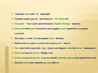11. Тэднийд тэнгэрийн од харагддаг.
12. Тэднийх хэдэн зуун км үргэлжилсэн гол горхи той.
13. Тэмүжинг Мэргэдийн довтолгооноос Бурхан Халдун аварчээ.
14. Цэцэн вангийн нутаг хэзээнээс нааш хурдан хүлэг гарамгай уяачдаараа
алдартай.
15. Энэ хүрэн гүүний гэдсэнд хурдан хүлэг бий дээ.
16. Хойтон жил нь хүрэн гүүнээс хэнз хүрэн унага гарчээ.
17. Нар шингэхийн үед олон адуу туусан цал буурал сахалтай өвгөн тааралджээ.
18. Алтан овоонд нэг могой байдаг гэнэ.
19. Алтан овооны Батцагаан суваргыг манай хорооны цэргүүдээр нураалгасан юм.
20. Энэ бол байгалийн өөрийнх нь нууц буй за.
 