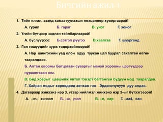 Бичгийн ажил-1
1. Тийн ялгал, эзэнд хамаатуулахын нөхцөлөөр хувиргаарай!
А. гурил Б. гараг В. үнэг Г. хоног
2. Үгийн бүтцээр задлан тайлбарлаарай!
А. бүслүүрээс Б.сэтгэл рүүгээ В.хаалгаа Г. шуурганд
3. Гол гишүүдийг зурж тодорхойлоорой!
А. Нар шингэхийн үед олон адуу туусан цал буурал сахалтай өвгөн
тааралджээ.
Б. Алтан овооны Батцагаан суваргыг манай хорооны цэргүүдээр
нураалгасан юм.
В. Бид хоёрыг цаашилж явтал тэвэрт багтамгүй бүдүүн мод тааралдав.
Г. Хайран модыг хөрөөдөөд авчхаж гэж Эрдэнэчулуун дуу алдав.
4. Дагавраар жинхэнэ нэр 3, үгээр нийлмэл жинхэнэ нэр 2-ыг бүтээгээрэй!
А. –вч, хичээл Б. –ш, үзэл В. –л, сар Г. –аа4, сан
 