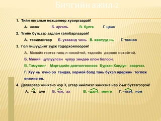 Бичгийн ажил-2
1. Тийн ялгалын нөхцөлөөр хувиргаарай!
А. шавж Б. аргаль В. булга Г. цана
2. Үгийн бүтцээр задлан тайлбарлаарай!
А. тавилангаар Б. ухааанд чинь В. хөвгүүд нь Г. тооноо
3. Гол гишүүдийг зурж тодорхойлоорой!
А. Манайх гэртээ ганц л нохойтой, тэднийх дөрвөн нохойтой.
Б. Миний цуглуулсан чулуу зөндөө олон болсон.
В. Тэмүжинг Мэргэдийн довтолгооноос Бурхан Халдун аварчээ.
Г. Хүү нь очно оо тандаа, хормой бэлд тань бүхэл өдөржин тоглож
өнжинө өө.
4. Дагавраар жинхэнэ нэр 3, үгээр нийлмэл жинхэнэ нэр 2-ыг бүтээгээрэй!
А. –ц, хүн Б. -мж, ах В. –дал4, мөнгө Г. –лга4, ном
 