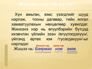 Жинхэнэ нэр гэж юу вэ?
Хүн амьтан, юмс үзэгдлийг шууд
нэрлэж, тооны дагавар, тийн ялгал
хамаатуулахын нөхцөлөөр хувилдаг.
Жинхэнэ нэр нь өгүүлбэрийн бүтцэд
ихэвчлэн үйлийн эзэн /өгүүлэгдэхүүн/,
үйлэнд өртөх юм /тусагдахуун/-ыг
нэрлэдэг.
Жишээ нь: Баярмаа ном авав.
Оноосон нэр ерийн нэр
 