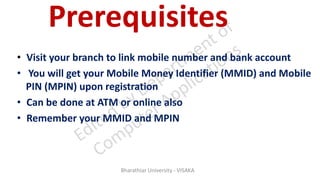 Prerequisites
• Visit your branch to link mobile number and bank account
• You will get your Mobile Money Identifier (MMID) and Mobile
PIN (MPIN) upon registration
• Can be done at ATM or online also
• Remember your MMID and MPIN
Bharathiar University - VISAKA
 