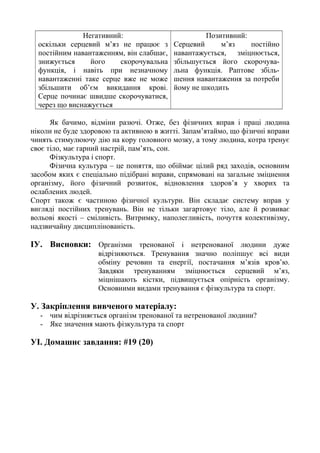 Негативний:
оскільки серцевий м’яз не працює з
постійним навантаженням, він слабшає,
знижується його скорочувальна
функція, і навіть при незначному
навантаженні таке серце вже не може
збільшити об’єм викидання крові.
Серце починає швидше скорочуватися,
через що виснажується
Позитивний:
Серцевий м’яз постійно
навантажується, зміцнюється,
збільшується його скорочува-
льна функція. Раптове збіль-
шення навантаження за потреби
йому не шкодить
Як бачимо, відміни разючі. Отже, без фізичних вправ і праці людина
ніколи не буде здоровою та активною в житті. Запам’ятаймо, що фізичні вправи
чинять стимулюючу дію на кору головного мозку, а тому людина, котра тренує
своє тіло, має гарний настрій, пам’ять, сон.
Фізкультура і спорт.
Фізична культура – це поняття, що обіймає цілий ряд заходів, основним
засобом яких є спеціально підібрані вправи, спрямовані на загальне зміцнення
організму, його фізичний розвиток, відновлення здоров’я у хворих та
ослаблених людей.
Спорт також є частиною фізичної культури. Він складає систему вправ у
вигляді постійних тренувань. Він не тільки загартовує тіло, але й розвиває
вольові якості – сміливість. Витримку, наполегливість, почуття колективізму,
надзвичайну дисциплінованість.
ІУ. Висновки: Організми тренованої і нетренованої людини дуже
відрізняються. Тренування значно поліпшує всі види
обміну речовин та енергії, постачання м’язів кров’ю.
Завдяки тренуванням зміцнюється серцевий м’яз,
міцнішають кістки, підвищується опірність організму.
Основними видами тренування є фізкультура та спорт.
У. Закріплення вивченого матеріалу:
- чим відрізняється організм тренованої та нетренованої людини?
- Яке значення мають фізкультура та спорт
УІ. Домашнє завдання: #19 (20)
 