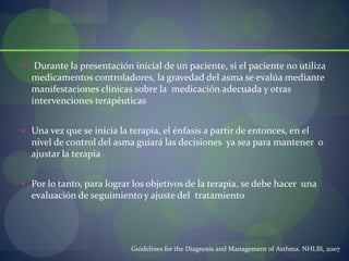  Durante la presentación inicial de un paciente, si el paciente no utiliza
medicamentos controladores, la gravedad del asma se evalúa mediante
manifestaciones clínicas sobre la medicación adecuada y otras
intervenciones terapéuticas
 Una vez que se inicia la terapia, el énfasis a partir de entonces, en el
nivel de control del asma guiará las decisiones ya sea para mantener o
ajustar la terapia
 Por lo tanto, para lograr los objetivos de la terapia, se debe hacer una
evaluación de seguimiento y ajuste del tratamiento
Guidelines for the Diagnosis and Management of Asthma. NHLBI, 2007
 