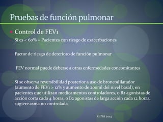 Pruebasde función pulmonar
 Control de FEV1
- Si es < 60% = Pacientes con riesgo de exacerbaciones
- Factor de riesgo de deterioro de función pulmonar
- FEV normal puede deberse a otras enfermedades concomitantes
- Si se observa reversibilidad posterior a uso de broncodilatador
(aumento de FEV1 > 12% y aumento de 200ml del nivel basal), en
pacientes que utilizan medicamentos controladores, o B2 agonistas de
acción corta cada 4 horas, o B2 agonistas de larga acción cada 12 horas,
sugiere asma no controlada
GINA 2014
 