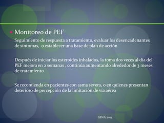  Monitoreo de PEF
- Seguimiento de respuesta a tratamiento, evaluar los desencadenantes
de síntomas, o establecer una base de plan de acción
- Después de iniciar los esteroides inhalados, la toma dos veces al día del
PEF mejora en 2 semanas , continúa aumentando alrededor de 3 meses
de tratamiento
- Se recomienda en pacientes con asma severa, o en quienes presentan
deterioro de percepción de la limitación de vía aérea
GINA 2014
 