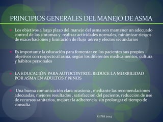 PRINCIPIOS GENERALES DEL MANEJO DE ASMA
 Los objetivos a largo plazo del manejo del asma son mantener un adecuado
control de los síntomas y realizar actividades normales, minimizar riesgos
de exacerbaciones y limitación de flujo aéreo y efectos secundarios
 Es importante la educación para fomentar en los pacientes sus propios
objetivos con respecto al asma, según los diferentes medicamentos, cultura
y hábitos personales
 LA EDUCACIÓN PARA AUTOCONTROL REDUCE LA MORBILIDAD
POR ASMA EN ADULTOS Y NIÑOS
 Una buena comunicación clara ocasiona , mediante las recomendaciones
adecuadas, mejores resultados , satisfacción del paciente, reducción de uso
de recursos sanitarios, mejorar la adherencia sin prolongar el tiempo de
consulta
GINA 2014
 