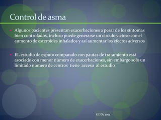 Control deasma
 Algunos pacientes presentan exacerbaciones a pesar de los síntomas
bien controlados, incluso puede generarse un circulo vicioso con el
aumento de esteroides inhalados y así aumentar los efectos adversos
 EL estudio de esputo comparado con pautas de tratamiento está
asociado con menor número de exacerbaciones, sin embargo solo un
limitado número de centros tiene acceso al estudio
GINA 2014
 