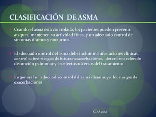 CLASIFICACIÓN DE ASMA
 Cuando el asma está controlada, los pacientes pueden prevenir
ataques, mantener su actividad física, y un adecuado control de
síntomas diurnos y nocturnos
 El adecuado control del asma debe incluir manifestaciones clínicas,
control sobre riesgos de futuras exacerbaciones, deterioro acelerado
de función pulmonar y los efectos adversos del tratamiento
 En general un adecuado control del asma disminuye los riesgos de
exacerbaciones
GINA 2012
 