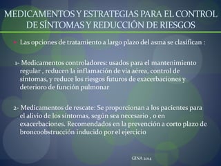 MEDICAMENTOSY ESTRATEGIAS PARA EL CONTROL
DE SÍNTOMAS Y REDUCCIÓN DE RIESGOS
 Las opciones de tratamiento a largo plazo del asma se clasifican :
1- Medicamentos controladores: usados para el mantenimiento
regular , reducen la inflamación de vía aérea, control de
síntomas, y reduce los riesgos futuros de exacerbaciones y
deterioro de función pulmonar
2- Medicamentos de rescate: Se proporcionan a los pacientes para
el alivio de los síntomas, según sea necesario , o en
exacerbaciones. Recomendados en la prevención a corto plazo de
broncoobstrucción inducido por el ejercicio
GINA 2014
 
